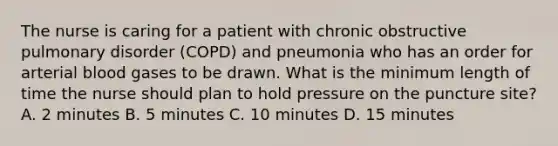 The nurse is caring for a patient with chronic obstructive pulmonary disorder (COPD) and pneumonia who has an order for arterial blood gases to be drawn. What is the minimum length of time the nurse should plan to hold pressure on the puncture site? A. 2 minutes B. 5 minutes C. 10 minutes D. 15 minutes