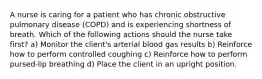 A nurse is caring for a patient who has chronic obstructive pulmonary disease (COPD) and is experiencing shortness of breath. Which of the following actions should the nurse take first? a) Monitor the client's arterial blood gas results b) Reinforce how to perform controlled coughing c) Reinforce how to perform pursed-lip breathing d) Place the client in an upright position.