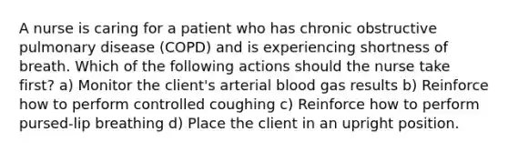 A nurse is caring for a patient who has chronic obstructive pulmonary disease (COPD) and is experiencing shortness of breath. Which of the following actions should the nurse take first? a) Monitor the client's arterial blood gas results b) Reinforce how to perform controlled coughing c) Reinforce how to perform pursed-lip breathing d) Place the client in an upright position.