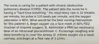 The nurse is caring for a patient with chronic obstructive pulmonary disease (COPD). The patient tells the nurse he is having a "hard time breathing." His respiratory rate is 32 breaths per minute, his pulse is 120 beats per minute, and the oxygen saturation is 90%. What would be the best nursing intervention for this patient? A. Begin oxygen via a face mask at 60% FiO2 (fraction of inspired oxygen). B. Administer a PRN (as necessary) dose of an intranasal glucocorticoid. C. Encourage coughing and deep breathing to clear the airway. D. Initiate oxygen via a nasal cannula, and begin at a flow rate of 3 L/min.