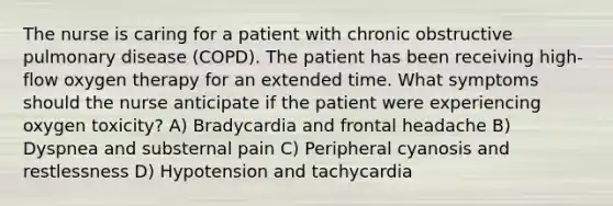 The nurse is caring for a patient with chronic obstructive pulmonary disease (COPD). The patient has been receiving high-flow oxygen therapy for an extended time. What symptoms should the nurse anticipate if the patient were experiencing oxygen toxicity? A) Bradycardia and frontal headache B) Dyspnea and substernal pain C) Peripheral cyanosis and restlessness D) Hypotension and tachycardia