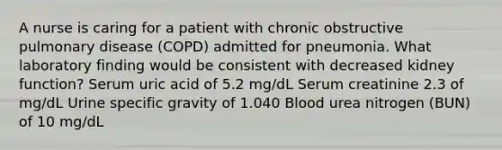 A nurse is caring for a patient with chronic obstructive pulmonary disease (COPD) admitted for pneumonia. What laboratory finding would be consistent with decreased kidney function? Serum uric acid of 5.2 mg/dL Serum creatinine 2.3 of mg/dL Urine specific gravity of 1.040 Blood urea nitrogen (BUN) of 10 mg/dL