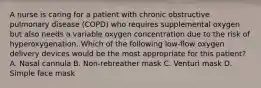 A nurse is caring for a patient with chronic obstructive pulmonary disease (COPD) who requires supplemental oxygen but also needs a variable oxygen concentration due to the risk of hyperoxygenation. Which of the following low-flow oxygen delivery devices would be the most appropriate for this patient? A. Nasal cannula B. Non-rebreather mask C. Venturi mask D. Simple face mask