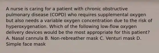 A nurse is caring for a patient with chronic obstructive pulmonary disease (COPD) who requires supplemental oxygen but also needs a variable oxygen concentration due to the risk of hyperoxygenation. Which of the following low-flow oxygen delivery devices would be the most appropriate for this patient? A. Nasal cannula B. Non-rebreather mask C. Venturi mask D. Simple face mask