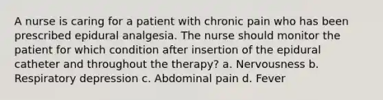 A nurse is caring for a patient with chronic pain who has been prescribed epidural analgesia. The nurse should monitor the patient for which condition after insertion of the epidural catheter and throughout the therapy? a. Nervousness b. Respiratory depression c. Abdominal pain d. Fever