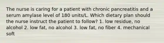 The nurse is caring for a patient with chronic pancreatitis and a serum amylase level of 180 units/L. Which dietary plan should the nurse instruct the patient to follow? 1. low residue, no alcohol 2. low fat, no alcohol 3. low fat, no fiber 4. mechanical soft