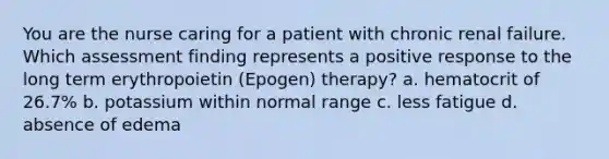 You are the nurse caring for a patient with chronic renal failure. Which assessment finding represents a positive response to the long term erythropoietin (Epogen) therapy? a. hematocrit of 26.7% b. potassium within normal range c. less fatigue d. absence of edema