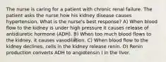 The nurse is caring for a patient with chronic renal failure. The patient asks the nurse how his kidney disease causes hypertension. What is the nurse's best response? A) When blood flow to the kidney is under high pressure it causes release of antidiuretic hormone (ADH). B) When too much blood flows to the kidney, it causes vasodilation. C) When blood flow to the kidney declines, cells in the kidney release renin. D) Renin production converts ADH to angiotensin I in the liver.