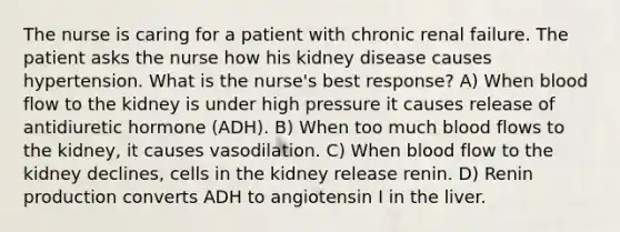 The nurse is caring for a patient with chronic renal failure. The patient asks the nurse how his kidney disease causes hypertension. What is the nurse's best response? A) When blood flow to the kidney is under high pressure it causes release of antidiuretic hormone (ADH). B) When too much blood flows to the kidney, it causes vasodilation. C) When blood flow to the kidney declines, cells in the kidney release renin. D) Renin production converts ADH to angiotensin I in the liver.