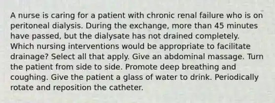 A nurse is caring for a patient with chronic renal failure who is on peritoneal dialysis. During the exchange, more than 45 minutes have passed, but the dialysate has not drained completely. Which nursing interventions would be appropriate to facilitate drainage? Select all that apply. Give an abdominal massage. Turn the patient from side to side. Promote deep breathing and coughing. Give the patient a glass of water to drink. Periodically rotate and reposition the catheter.