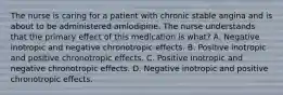 The nurse is caring for a patient with chronic stable angina and is about to be administered amlodipine. The nurse understands that the primary effect of this medication is what? A. Negative inotropic and negative chronotropic effects. B. Positive inotropic and positive chronotropic effects. C. Positive inotropic and negative chronotropic effects. D. Negative inotropic and positive chronotropic effects.