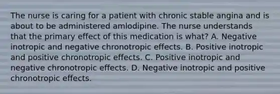 The nurse is caring for a patient with chronic stable angina and is about to be administered amlodipine. The nurse understands that the primary effect of this medication is what? A. Negative inotropic and negative chronotropic effects. B. Positive inotropic and positive chronotropic effects. C. Positive inotropic and negative chronotropic effects. D. Negative inotropic and positive chronotropic effects.