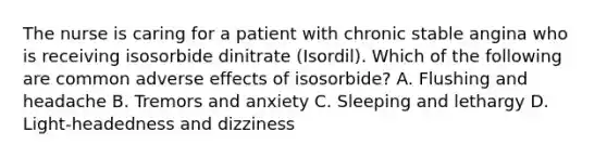 The nurse is caring for a patient with chronic stable angina who is receiving isosorbide dinitrate (Isordil). Which of the following are common adverse effects of isosorbide? A. Flushing and headache B. Tremors and anxiety C. Sleeping and lethargy D. Light-headedness and dizziness