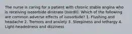 The nurse is caring for a patient with chronic stable angina who is receiving isosorbide dinitrate (Isordil). Which of the following are common adverse effects of isosorbide? 1. Flushing and headache 2. Tremors and anxiety 3. Sleepiness and lethargy 4. Light-headedness and dizziness