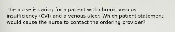 The nurse is caring for a patient with chronic venous insufficiency (CVI) and a venous ulcer. Which patient statement would cause the nurse to contact the ordering provider?