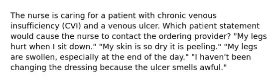 The nurse is caring for a patient with chronic venous insufficiency (CVI) and a venous ulcer. Which patient statement would cause the nurse to contact the ordering provider? "My legs hurt when I sit down." "My skin is so dry it is peeling." "My legs are swollen, especially at the end of the day." "I haven't been changing the dressing because the ulcer smells awful."