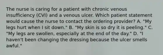 The nurse is caring for a patient with chronic venous insufficiency (CVI) and a venous ulcer. Which patient statement would cause the nurse to contact the ordering provider? A. "My legs hurt when I sit down." B. "My skin is so dry it is peeling." C. "My legs are swollen, especially at the end of the day." D. "I haven't been changing the dressing because the ulcer smells awful."