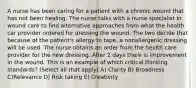 A nurse has been caring for a patient with a chronic wound that has not been healing. The nurse talks with a nurse specialist in wound care to find alternative approaches from what the health car provider ordered for dressing the wound. The two decide that because of the patient's allergy to tape, a nonallergenic dressing will be used. The nurse obtains an order from the health care provider for the new dressing. After 2 days there is improvement in the wound. This is an example of which critical thinking standards? (Select all that apply) A) Clarity B) Broadness C)Relevance D) Risk taking E) Creativity