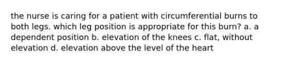 the nurse is caring for a patient with circumferential burns to both legs. which leg position is appropriate for this burn? a. a dependent position b. elevation of the knees c. flat, without elevation d. elevation above the level of the heart