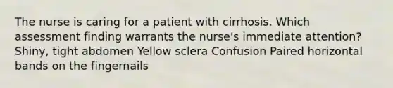 The nurse is caring for a patient with cirrhosis. Which assessment finding warrants the nurse's immediate attention? Shiny, tight abdomen Yellow sclera Confusion Paired horizontal bands on the fingernails