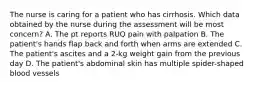 The nurse is caring for a patient who has cirrhosis. Which data obtained by the nurse during the assessment will be most concern? A. The pt reports RUQ pain with palpation B. The patient's hands flap back and forth when arms are extended C. The patient's ascites and a 2-kg weight gain from the previous day D. The patient's abdominal skin has multiple spider-shaped blood vessels