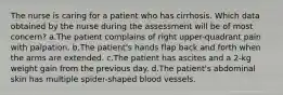 The nurse is caring for a patient who has cirrhosis. Which data obtained by the nurse during the assessment will be of most concern? a.The patient complains of right upper-quadrant pain with palpation. b.The patient's hands flap back and forth when the arms are extended. c.The patient has ascites and a 2-kg weight gain from the previous day. d.The patient's abdominal skin has multiple spider-shaped blood vessels.