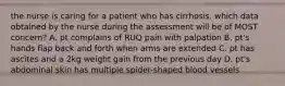 the nurse is caring for a patient who has cirrhosis. which data obtained by the nurse during the assessment will be of MOST concern? A. pt complains of RUQ pain with palpation B. pt's hands flap back and forth when arms are extended C. pt has ascites and a 2kg weight gain from the previous day D. pt's abdominal skin has multiple spider-shaped blood vessels