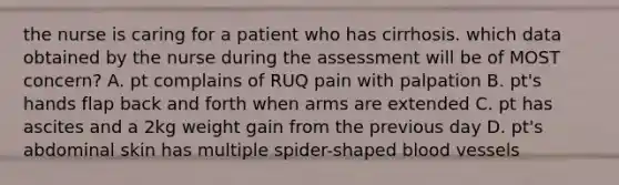 the nurse is caring for a patient who has cirrhosis. which data obtained by the nurse during the assessment will be of MOST concern? A. pt complains of RUQ pain with palpation B. pt's hands flap back and forth when arms are extended C. pt has ascites and a 2kg weight gain from the previous day D. pt's abdominal skin has multiple spider-shaped blood vessels