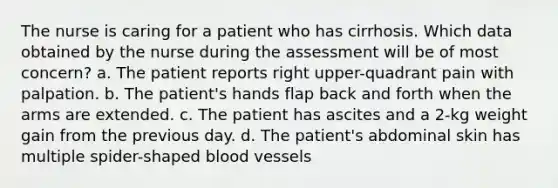 The nurse is caring for a patient who has cirrhosis. Which data obtained by the nurse during the assessment will be of most concern? a. The patient reports right upper-quadrant pain with palpation. b. The patient's hands flap back and forth when the arms are extended. c. The patient has ascites and a 2-kg weight gain from the previous day. d. The patient's abdominal skin has multiple spider-shaped blood vessels