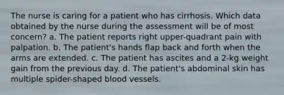 The nurse is caring for a patient who has cirrhosis. Which data obtained by the nurse during the assessment will be of most concern? a. The patient reports right upper-quadrant pain with palpation. b. The patient's hands flap back and forth when the arms are extended. c. The patient has ascites and a 2-kg weight gain from the previous day. d. The patient's abdominal skin has multiple spider-shaped blood vessels.