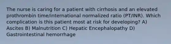 The nurse is caring for a patient with cirrhosis and an elevated prothrombin time/international normalized ratio (PT/INR). Which complication is this patient most at risk for developing? A) Ascites B) Malnutrition C) Hepatic Encephalopathy D) Gastrointestinal hemorrhage