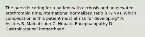 The nurse is caring for a patient with cirrhosis and an elevated prothrombin time/international normalized ratio (PT/INR). Which complication is this patient most at risk for developing? A. Ascites B. Malnutrition C. Hepatic Encephalopathy D. Gastrointestinal hemorrhage