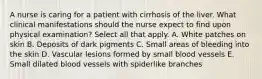 A nurse is caring for a patient with cirrhosis of the liver. What clinical manifestations should the nurse expect to find upon physical examination? Select all that apply. A. White patches on skin B. Deposits of dark pigments C. Small areas of bleeding into the skin D. Vascular lesions formed by small blood vessels E. Small dilated blood vessels with spiderlike branches