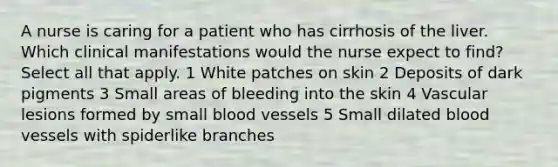 A nurse is caring for a patient who has cirrhosis of the liver. Which clinical manifestations would the nurse expect to find? Select all that apply. 1 White patches on skin 2 Deposits of dark pigments 3 Small areas of bleeding into the skin 4 Vascular lesions formed by small blood vessels 5 Small dilated blood vessels with spiderlike branches