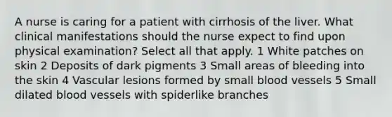 A nurse is caring for a patient with cirrhosis of the liver. What clinical manifestations should the nurse expect to find upon physical examination? Select all that apply. 1 White patches on skin 2 Deposits of dark pigments 3 Small areas of bleeding into the skin 4 Vascular lesions formed by small blood vessels 5 Small dilated blood vessels with spiderlike branches