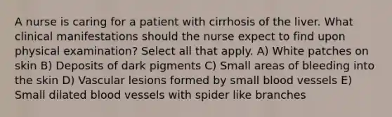 A nurse is caring for a patient with cirrhosis of the liver. What clinical manifestations should the nurse expect to find upon physical examination? Select all that apply. A) White patches on skin B) Deposits of dark pigments C) Small areas of bleeding into the skin D) Vascular lesions formed by small blood vessels E) Small dilated blood vessels with spider like branches