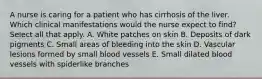 A nurse is caring for a patient who has cirrhosis of the liver. Which clinical manifestations would the nurse expect to find? Select all that apply. A. White patches on skin B. Deposits of dark pigments C. Small areas of bleeding into the skin D. Vascular lesions formed by small blood vessels E. Small dilated blood vessels with spiderlike branches