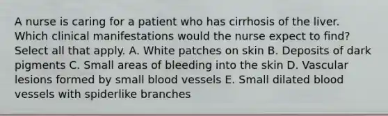 A nurse is caring for a patient who has cirrhosis of the liver. Which clinical manifestations would the nurse expect to find? Select all that apply. A. White patches on skin B. Deposits of dark pigments C. Small areas of bleeding into the skin D. Vascular lesions formed by small blood vessels E. Small dilated blood vessels with spiderlike branches