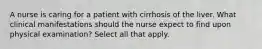 A nurse is caring for a patient with cirrhosis of the liver. What clinical manifestations should the nurse expect to find upon physical examination? Select all that apply.