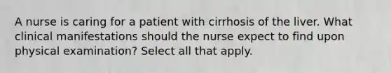 A nurse is caring for a patient with cirrhosis of the liver. What clinical manifestations should the nurse expect to find upon physical examination? Select all that apply.