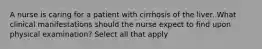 A nurse is caring for a patient with cirrhosis of the liver. What clinical manifestations should the nurse expect to find upon physical examination? Select all that apply