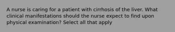 A nurse is caring for a patient with cirrhosis of the liver. What clinical manifestations should the nurse expect to find upon physical examination? Select all that apply