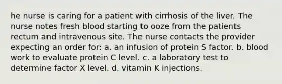 he nurse is caring for a patient with cirrhosis of the liver. The nurse notes fresh blood starting to ooze from the patients rectum and intravenous site. The nurse contacts the provider expecting an order for: a. an infusion of protein S factor. b. blood work to evaluate protein C level. c. a laboratory test to determine factor X level. d. vitamin K injections.