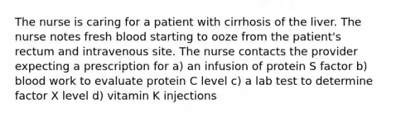 The nurse is caring for a patient with cirrhosis of the liver. The nurse notes fresh blood starting to ooze from the patient's rectum and intravenous site. The nurse contacts the provider expecting a prescription for a) an infusion of protein S factor b) blood work to evaluate protein C level c) a lab test to determine factor X level d) vitamin K injections