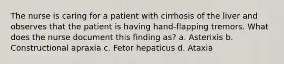 The nurse is caring for a patient with cirrhosis of the liver and observes that the patient is having hand-flapping tremors. What does the nurse document this finding as? a. Asterixis b. Constructional apraxia c. Fetor hepaticus d. Ataxia