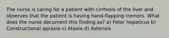 The nurse is caring for a patient with cirrhosis of the liver and observes that the patient is having hand-flapping tremors. What does the nurse document this finding as? a) Fetor hepaticus b) Constructional apraxia c) Ataxia d) Asterixis