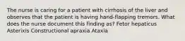 The nurse is caring for a patient with cirrhosis of the liver and observes that the patient is having hand-flapping tremors. What does the nurse document this finding as? Fetor hepaticus Asterixis Constructional apraxia Ataxia