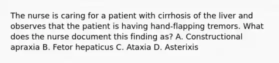 The nurse is caring for a patient with cirrhosis of the liver and observes that the patient is having hand-flapping tremors. What does the nurse document this finding as? A. Constructional apraxia B. Fetor hepaticus C. Ataxia D. Asterixis