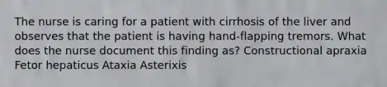 The nurse is caring for a patient with cirrhosis of the liver and observes that the patient is having hand-flapping tremors. What does the nurse document this finding as? Constructional apraxia Fetor hepaticus Ataxia Asterixis