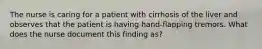 The nurse is caring for a patient with cirrhosis of the liver and observes that the patient is having hand-flapping tremors. What does the nurse document this finding as?